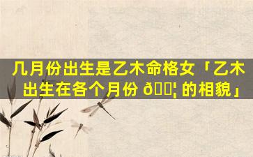 几月份出生是乙木命格女「乙木出生在各个月份 🐦 的相貌」